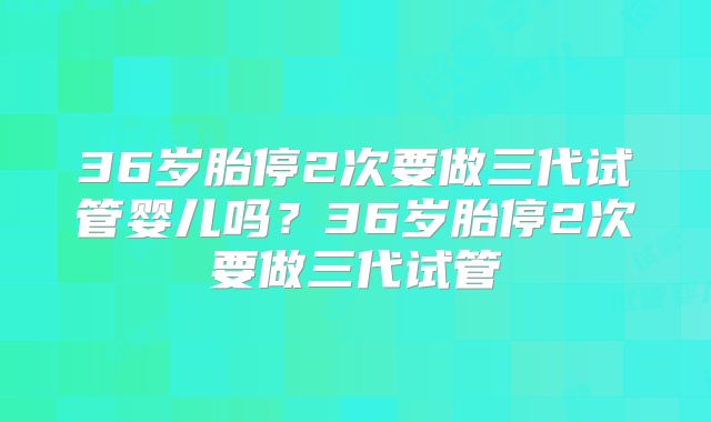 36岁胎停2次要做三代试管婴儿吗?36岁胎停2次要做三代试管
