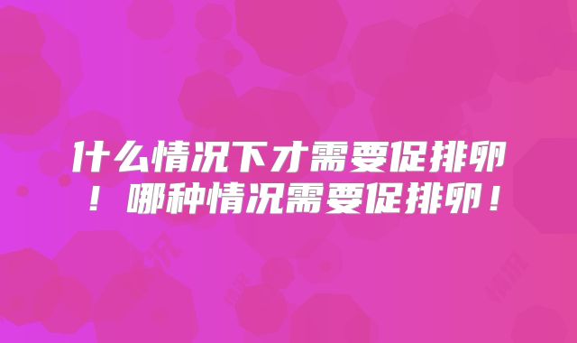 什么情况下才需要促排卵！哪种情况需要促排卵！