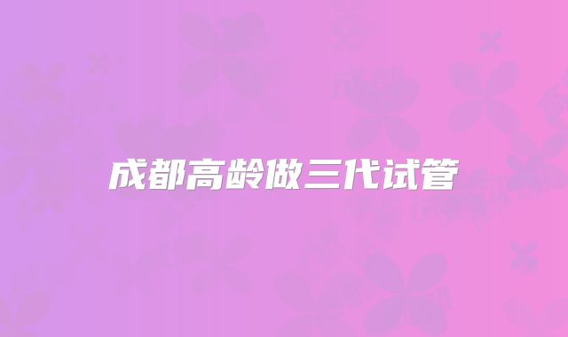 成都高龄做三代试管