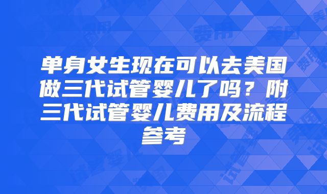 单身女生现在可以去美国做三代试管婴儿了吗？附三代试管婴儿费用及流程参考