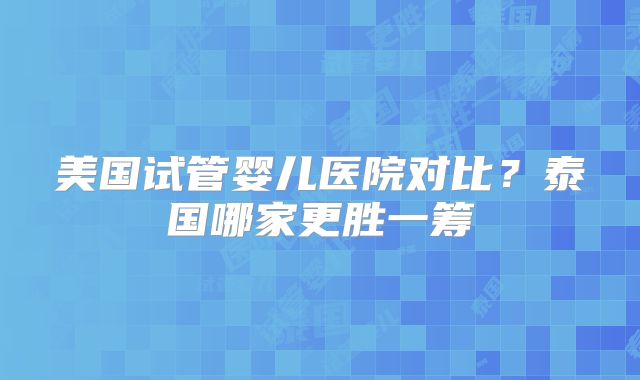 美国试管婴儿医院对比？泰国哪家更胜一筹