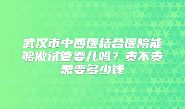 武汉市中西医结合医院能够做试管婴儿吗？贵不贵需要多少钱