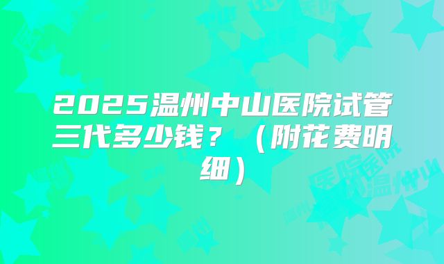 2025温州中山医院试管三代多少钱？（附花费明细）