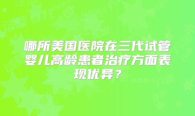 哪所美国医院在三代试管婴儿高龄患者治疗方面表现优异？