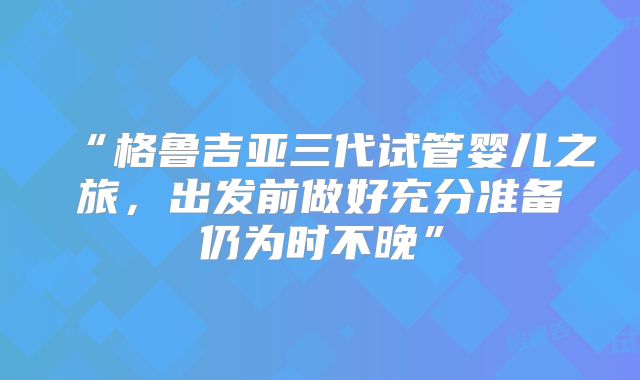 “格鲁吉亚三代试管婴儿之旅,出发前做好充分准备仍为时不晚”