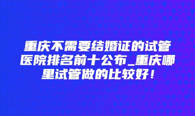 重庆不需要结婚证的试管医院排名前十公布_重庆哪里试管做的比较好!