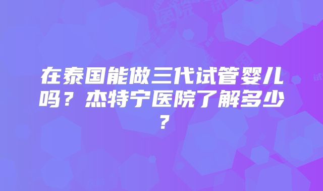 在泰国能做三代试管婴儿吗?杰特宁医院了解多少?
