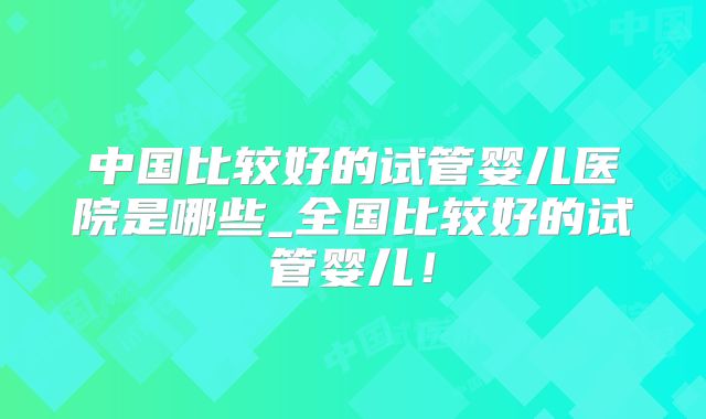 中国比较好的试管婴儿医院是哪些_全国比较好的试管婴儿！