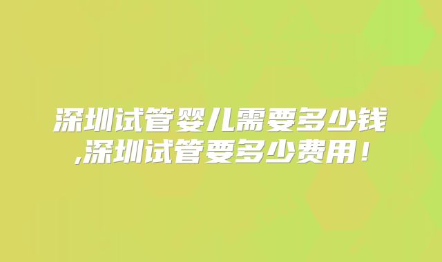 深圳试管婴儿需要多少钱,深圳试管要多少费用！