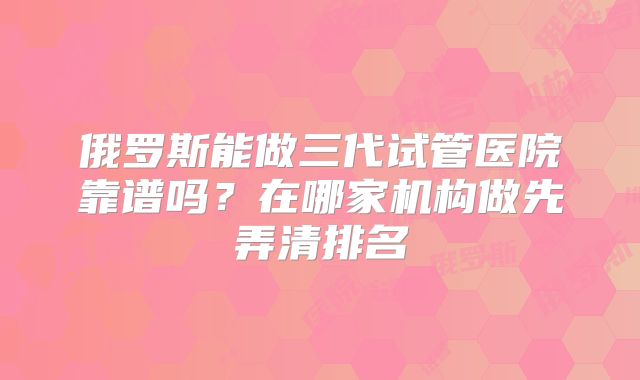 俄罗斯能做三代试管医院靠谱吗？在哪家机构做先弄清排名
