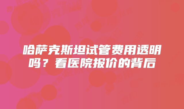 哈萨克斯坦试管费用透明吗?看医院报价的背后