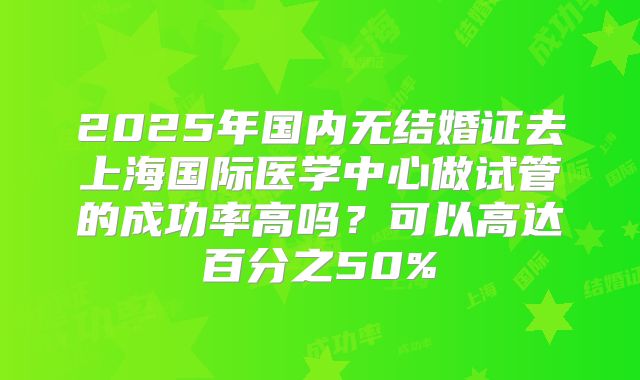 2025年国内无结婚证去上海国际医学中心做试管的成功率高吗？可以高达百分之50%