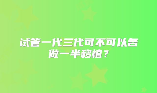 试管一代三代可不可以各做一半移植？