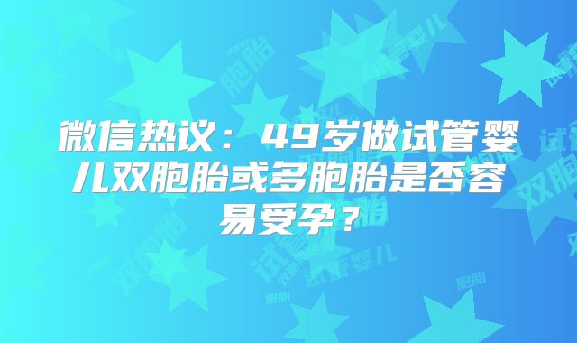 微信热议:49岁做试管婴儿双胞胎或多胞胎是否容易受孕?