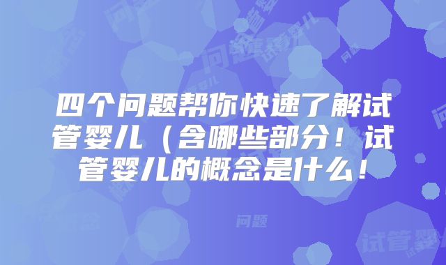 四个问题帮你快速了解试管婴儿（含哪些部分！试管婴儿的概念是什么！
