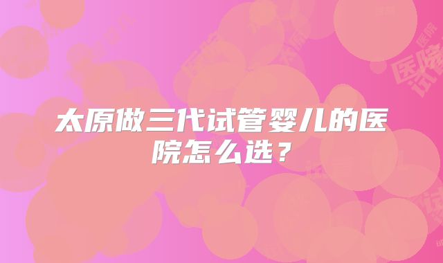 太原做三代试管婴儿的医院怎么选？
