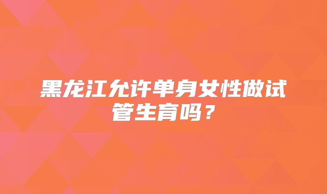 黑龙江允许单身女性做试管生育吗？