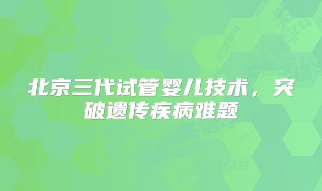北京三代试管婴儿技术,突破遗传疾病难题