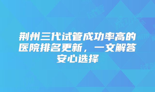 荆州三代试管成功率高的医院排名更新，一文解答安心选择