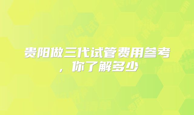 贵阳做三代试管费用参考，你了解多少