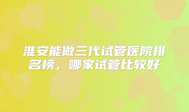 淮安能做三代试管医院排名榜，哪家试管比较好