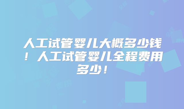 人工试管婴儿大概多少钱！人工试管婴儿全程费用多少！