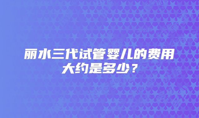 丽水三代试管婴儿的费用大约是多少?