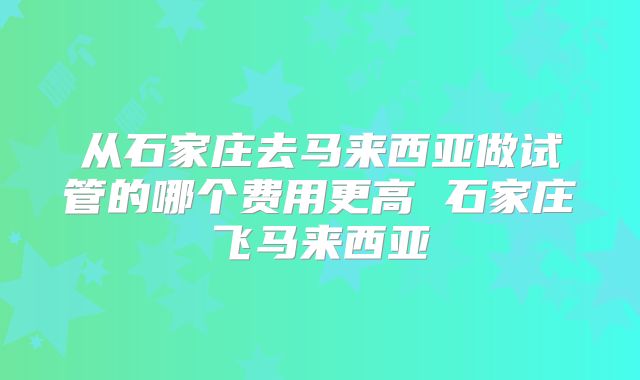 从石家庄去马来西亚做试管的哪个费用更高 石家庄飞马来西亚