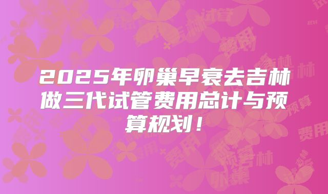 2025年卵巢早衰去吉林做三代试管费用总计与预算规划！