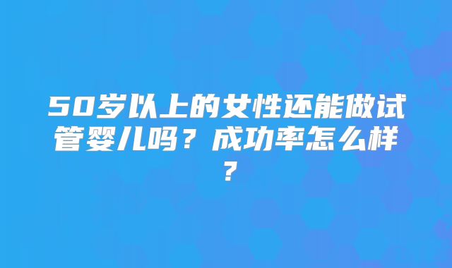 50岁以上的女性还能做试管婴儿吗？成功率怎么样？