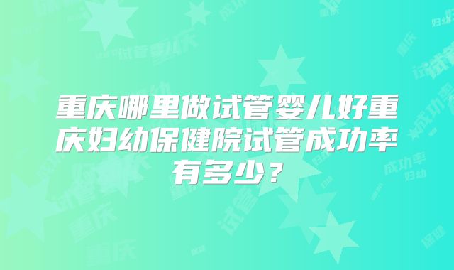 重庆哪里做试管婴儿好重庆妇幼保健院试管成功率有多少?