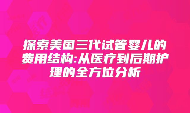 探索美国三代试管婴儿的费用结构:从医疗到后期护理的全方位分析