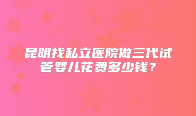 昆明找私立医院做三代试管婴儿花费多少钱？