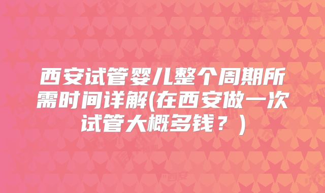 西安试管婴儿整个周期所需时间详解(在西安做一次试管大概多钱?)