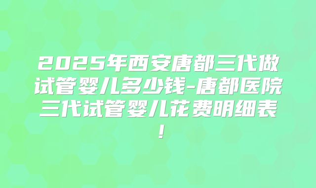 2025年西安唐都三代做试管婴儿多少钱-唐都医院三代试管婴儿花费明细表！