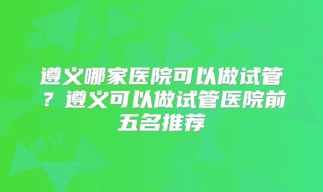 遵义哪家医院可以做试管？遵义可以做试管医院前五名推荐