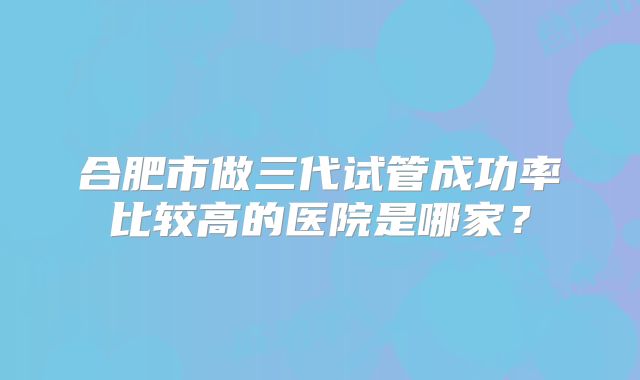 合肥市做三代试管成功率比较高的医院是哪家？