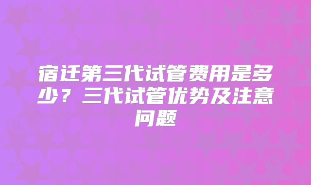 宿迁第三代试管费用是多少？三代试管优势及注意问题