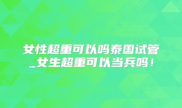 女性超重可以吗泰国试管_女生超重可以当兵吗！