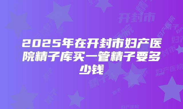 2025年在开封市妇产医院精子库买一管精子要多少钱