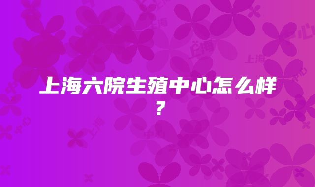 上海六院生殖中心怎么样？