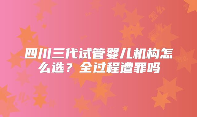 四川三代试管婴儿机构怎么选?全过程遭罪吗
