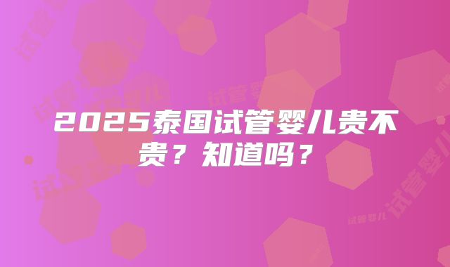 2025泰国试管婴儿贵不贵？知道吗？