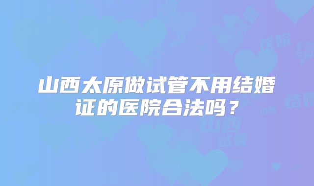 山西太原做试管不用结婚证的医院合法吗？