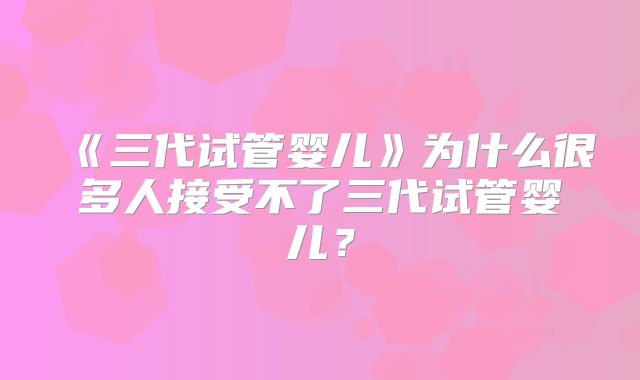 《三代试管婴儿》为什么很多人接受不了三代试管婴儿？