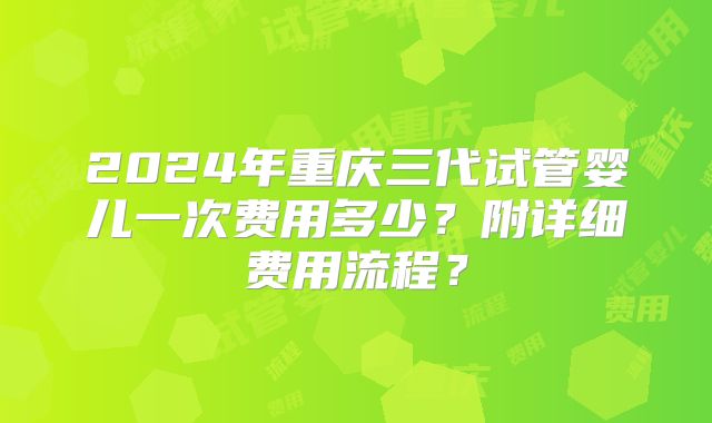 2024年重庆三代试管婴儿一次费用多少？附详细费用流程？