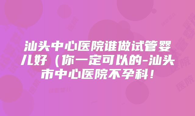 汕头中心医院谁做试管婴儿好(你一定可以的-汕头市中心医院不孕科!