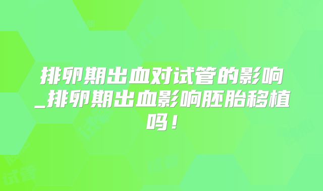 排卵期出血对试管的影响_排卵期出血影响胚胎移植吗!