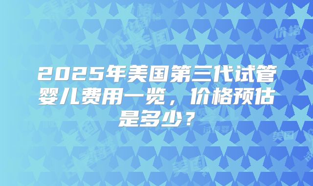 2025年美国第三代试管婴儿费用一览，价格预估是多少？