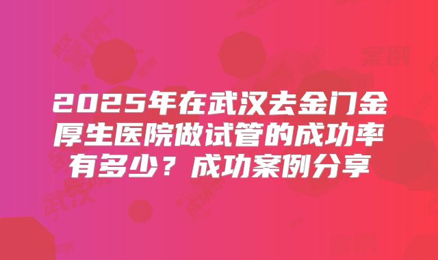 2025年在武汉去金门金厚生医院做试管的成功率有多少？成功案例分享